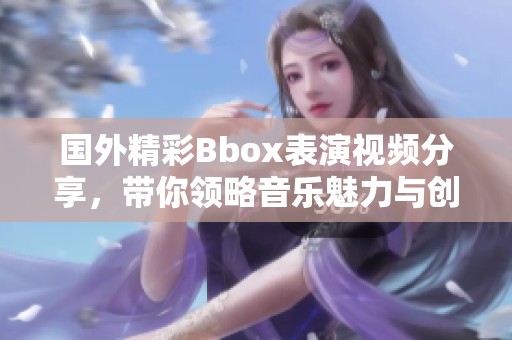 国外精彩Bbox表演视频分享，带你领略音乐魅力与创意碰撞