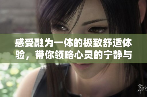 感受融为一体的极致舒适体验，带你领略心灵的宁静与欢乐