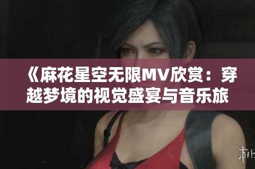 《麻花星空无限MV欣赏：穿越梦境的视觉盛宴与音乐旅程》
