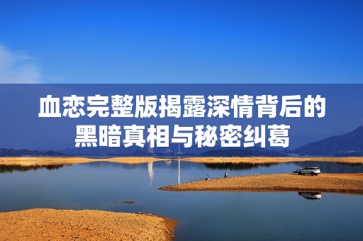血恋完整版揭露深情背后的黑暗真相与秘密纠葛