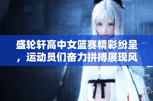 盛轮轩高中女篮赛精彩纷呈，运动员们奋力拼搏展现风采