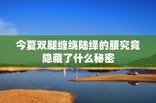 今夏双腿缠绕陆绎的腰究竟隐藏了什么秘密