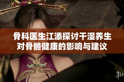 骨科医生江添探讨干湿养生对骨骼健康的影响与建议