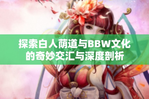 探索白人荫道与BBW文化的奇妙交汇与深度剖析