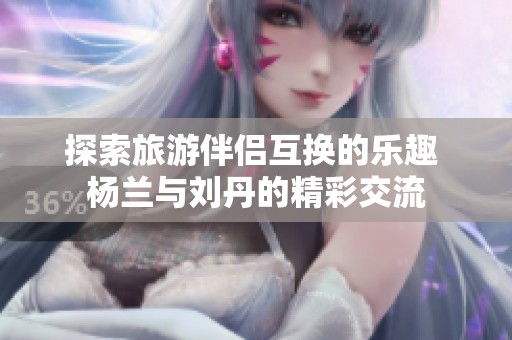 探索旅游伴侣互换的乐趣 杨兰与刘丹的精彩交流