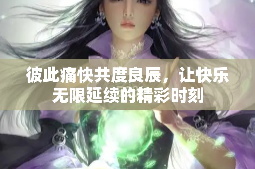彼此痛快共度良辰，让快乐无限延续的精彩时刻