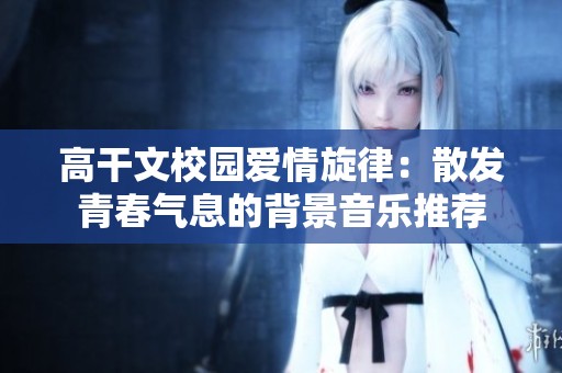 高干文校园爱情旋律：散发青春气息的背景音乐推荐