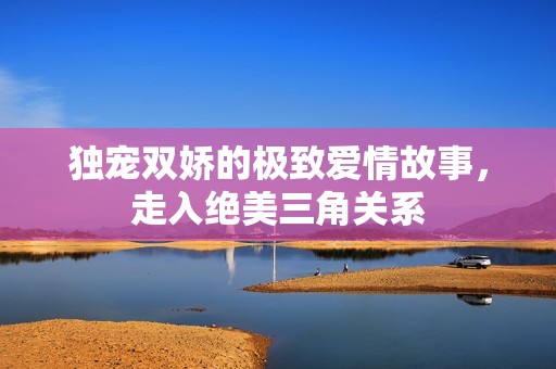 独宠双娇的极致爱情故事，走入绝美三角关系