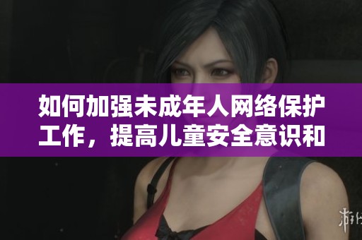 如何加强未成年人网络保护工作，提高儿童安全意识和能力