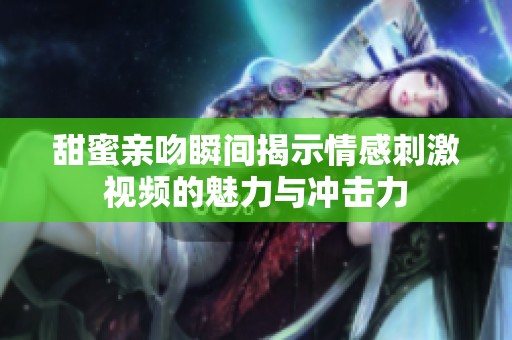 甜蜜亲吻瞬间揭示情感刺激视频的魅力与冲击力