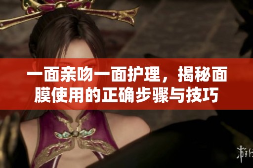一面亲吻一面护理，揭秘面膜使用的正确步骤与技巧