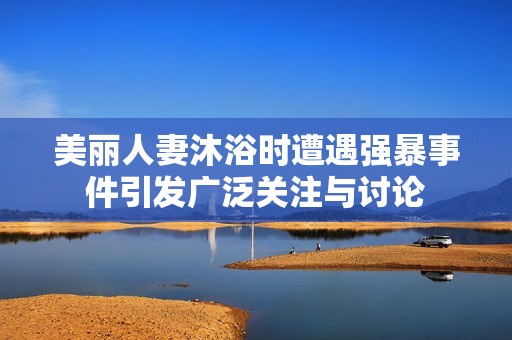 美丽人妻沐浴时遭遇强暴事件引发广泛关注与讨论