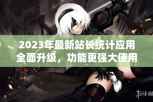 2023年最新站长统计应用全面升级，功能更强大使用更便捷