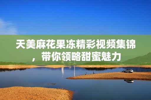 天美麻花果冻精彩视频集锦，带你领略甜蜜魅力