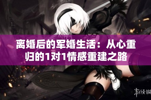 离婚后的军婚生活：从心重归的1对1情感重建之路