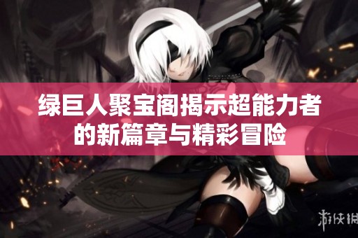 绿巨人聚宝阁揭示超能力者的新篇章与精彩冒险