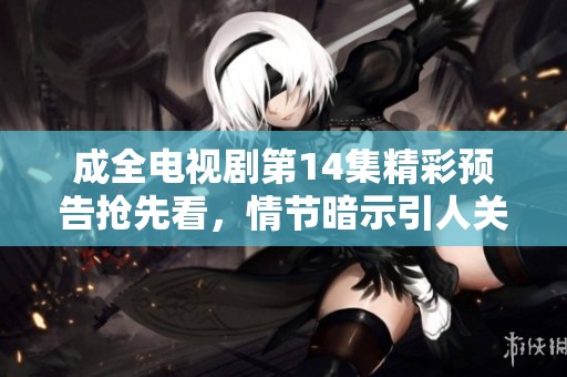 成全电视剧第14集精彩预告抢先看，情节暗示引人关注