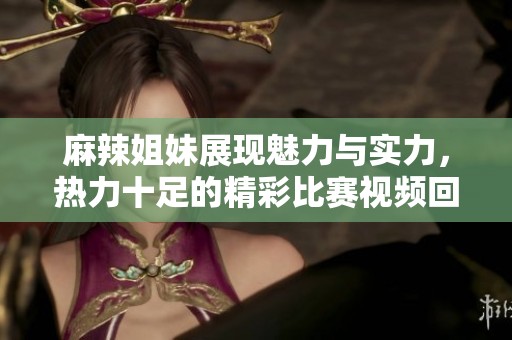 麻辣姐妹展现魅力与实力，热力十足的精彩比赛视频回顾