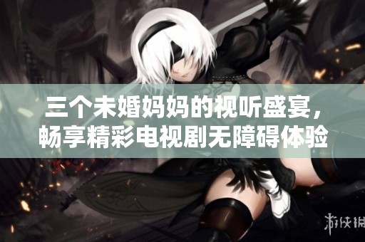 三个未婚妈妈的视听盛宴，畅享精彩电视剧无障碍体验