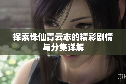 探索诛仙青云志的精彩剧情与分集详解