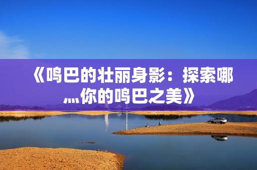 《鸣巴的壮丽身影：探索哪灬你的鸣巴之美》