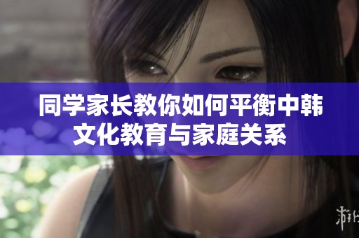 同学家长教你如何平衡中韩文化教育与家庭关系