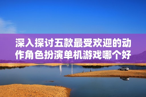 深入探讨五款最受欢迎的动作角色扮演单机游戏哪个好玩