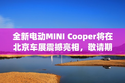 全新电动MINI Cooper将在北京车展震撼亮相，敬请期待