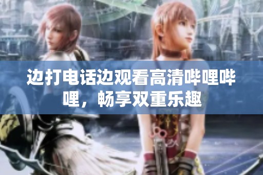 边打电话边观看高清哔哩哔哩，畅享双重乐趣