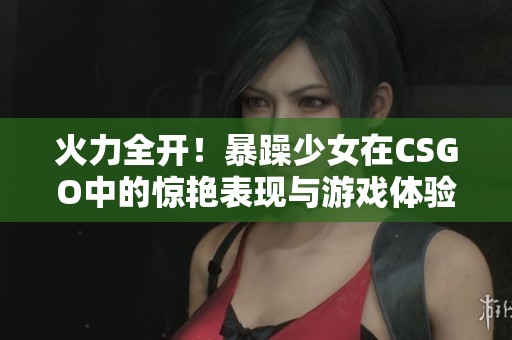 火力全开！暴躁少女在CSGO中的惊艳表现与游戏体验