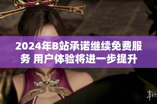 2024年B站承诺继续免费服务 用户体验将进一步提升