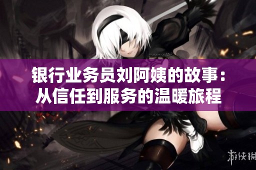 银行业务员刘阿姨的故事：从信任到服务的温暖旅程