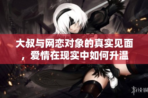 大叔与网恋对象的真实见面，爱情在现实中如何升温