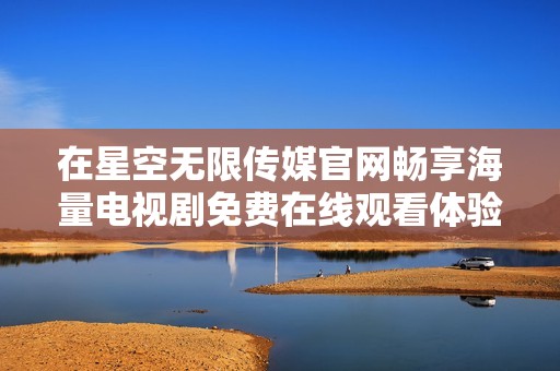 在星空无限传媒官网畅享海量电视剧免费在线观看体验