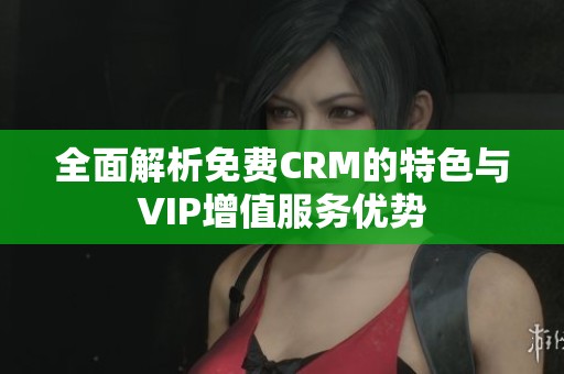全面解析免费CRM的特色与VIP增值服务优势