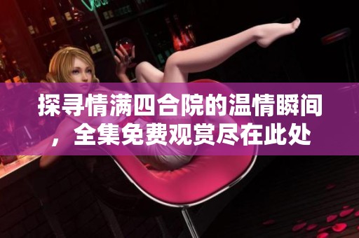 探寻情满四合院的温情瞬间，全集免费观赏尽在此处