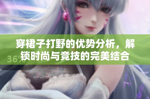 穿裙子打野的优势分析，解锁时尚与竞技的完美结合