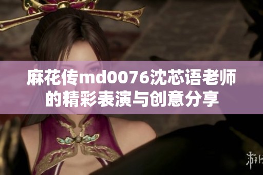 麻花传md0076沈芯语老师的精彩表演与创意分享
