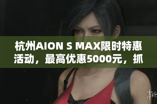 杭州AION S MAX限时特惠活动，最高优惠5000元，抓紧机会！