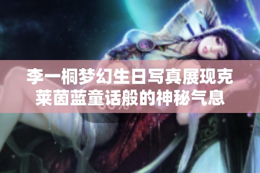 李一桐梦幻生日写真展现克莱茵蓝童话般的神秘气息