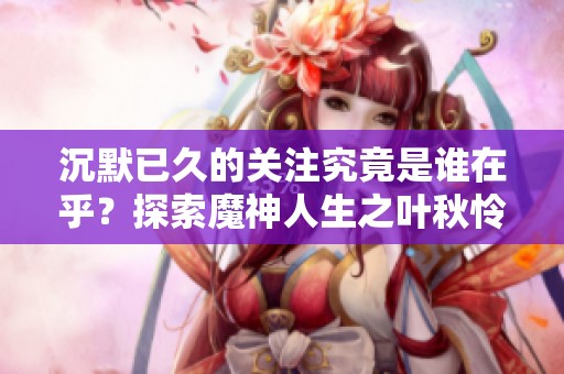 沉默已久的关注究竟是谁在乎？探索魔神人生之叶秋怜风的新篇章
