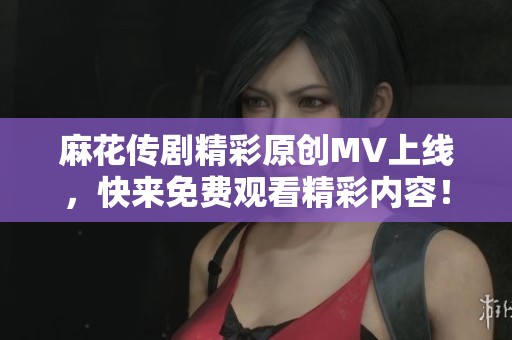 麻花传剧精彩原创MV上线，快来免费观看精彩内容！