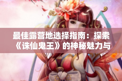 最佳露营地选择指南：探索《诛仙鬼王》的神秘魅力与冒险体验