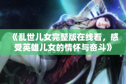 《乱世儿女完整版在线看，感受英雄儿女的情怀与奋斗》