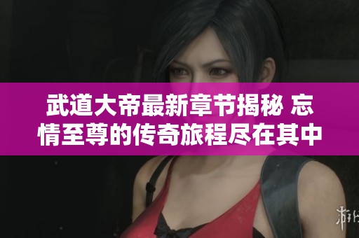 武道大帝最新章节揭秘 忘情至尊的传奇旅程尽在其中