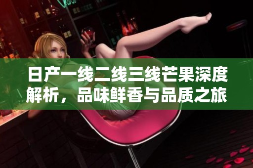 日产一线二线三线芒果深度解析，品味鲜香与品质之旅