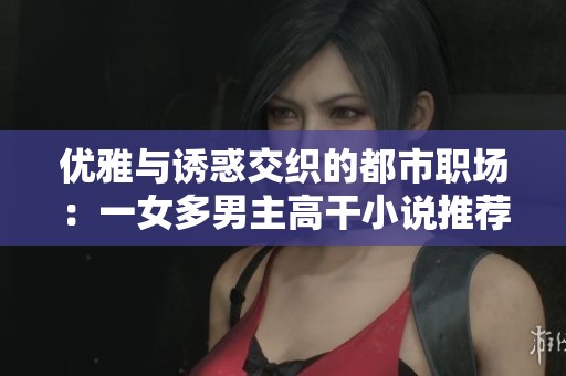 优雅与诱惑交织的都市职场：一女多男主高干小说推荐