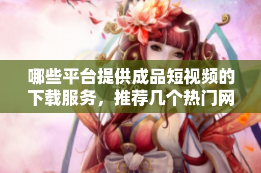 哪些平台提供成品短视频的下载服务，推荐几个热门网站