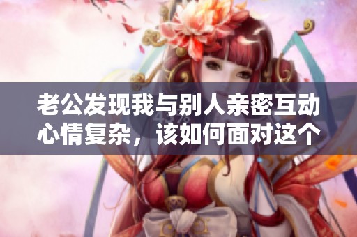 老公发现我与别人亲密互动心情复杂，该如何面对这个问题