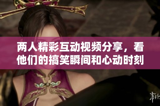 两人精彩互动视频分享，看他们的搞笑瞬间和心动时刻